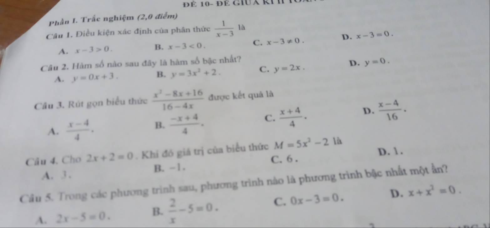 ĐÉ 10- ĐÉ GiUa kI I
Phần I. Trắc nghiệm (2,0 điểm)
Câu 1. Điều kiện xác định của phân thức  1/x-3 1a
A. x-3>0.
B. x-3<0</tex>.
C. x-3!= 0.
D. x-3=0. 
Câu 2. Hàm số nào sau đây là hàm số bậc nhất?
D. y=0.
A. y=0x+3.
B. y=3x^2+2.
C. y=2x. 
Câu 3. Rút gọn biểu thức  (x^2-8x+16)/16-4x  được kết quả là
D.  (x-4)/16 .
A.  (x-4)/4 .
B.  (-x+4)/4 .
C.  (x+4)/4 .
D. 1 .
Câu 4. Cho 2x+2=0. Khi đó giá trị của biểu thức M=5x^2-2 là
C. 6.
A. 3. B. -1.
Câu 5. Trong các phương trình sau, phương trình nào là phương trình bậc nhất một ần?
C. 0x-3=0.
D. x+x^2=0.
B.
A. 2x-5=0.  2/x -5=0.