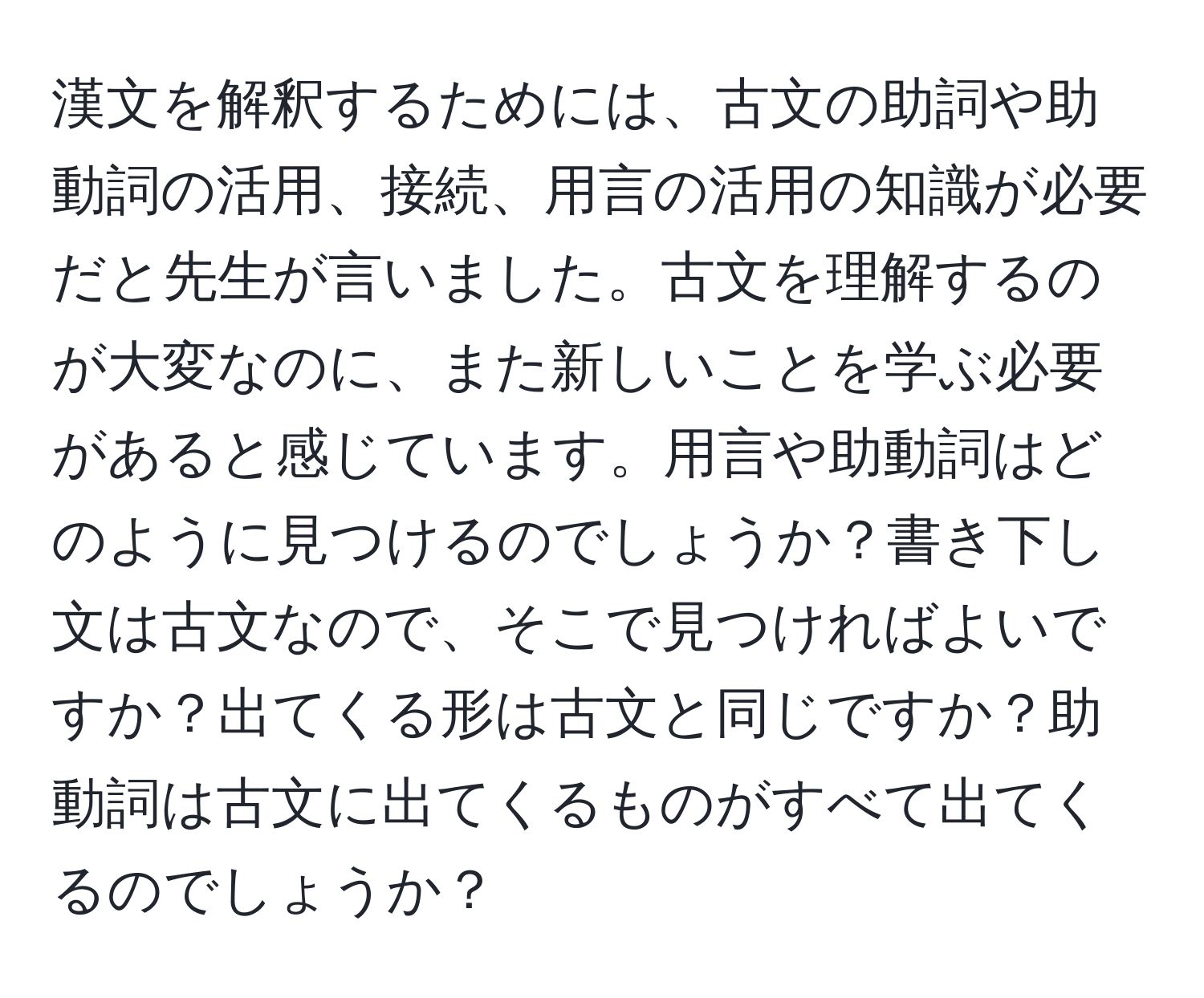 漢文を解釈するためには、古文の助詞や助動詞の活用、接続、用言の活用の知識が必要だと先生が言いました。古文を理解するのが大変なのに、また新しいことを学ぶ必要があると感じています。用言や助動詞はどのように見つけるのでしょうか？書き下し文は古文なので、そこで見つければよいですか？出てくる形は古文と同じですか？助動詞は古文に出てくるものがすべて出てくるのでしょうか？