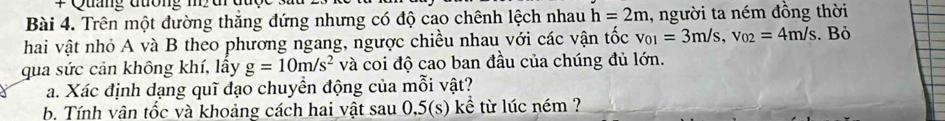 # Quảng đương m urd 
Bài 4. Trên một đường thắng đứng nhưng có độ cao chênh lệch nhau h=2m , người ta ném đồng thời 
hai vật nhỏ A và B theo phương ngang, ngược chiều nhau với các vận tốc v_01=3m/s, v_02=4m/s. Bỏ 
qua sức cản không khí, lấy g=10m/s^2 và coi độ cao ban đầu của chúng đủ lớn. 
a. Xác định dạng quĩ đạo chuyền động của mỗi vật? 
b. Tính vân tốc và khoảng cách hai vật sau 0,5(s) kể từ lúc ném ?