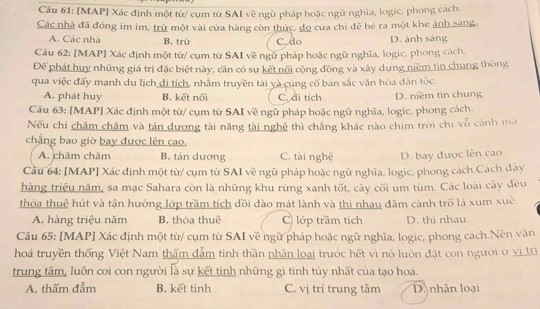 [MAP] Xác định một từ/ cụm từ SAI về ngữ pháp hoặc ngữ nghĩa, logic, phong cách
Các nhà đã đóng im im, trừ một vài cửa hàng còn thức, do cửa chi để hé ra một khe ánh sáng.
A. Các nhà B. trù C. do D. ánh sáng
Câu 62: [MAP] Xác định một từ/ cụm từ SAI về ngữ pháp hoặc ngữ nghĩa, logic, phong cách.
Để phát huy những giá trị đặc biệt này, cần có sự kết nối cộng đồng và xây dựng niềm tin chung thông
qua việc đẩy mạnh du lịch di tích, nhằm truyền tải và củng cố bản sắc văn hóa dân tộc.
A. phát huy B. kết nối C. di tích D. niềm tin chung
Câu 63: [MAP] Xác định một từ/ cụm từ SAI về ngữ pháp hoặc ngữ nghĩa, logic, phong cách.
Nếu chỉ chăm chăm và tán dương tài năng tài nghệ thì chẳng khác nào chim trời chi vỗ cánh ma
chắng bao giờ bay được lên cao.
A. chăm chăm B. tán dương C. tài nghệ D. bay được lên cao
Cầu 64: [MAP] Xác định một từ/ cụm từ SAI về ngữ pháp hoặc ngữ nghĩa, logic, phong cách.Cách dây
hàng triệu năm, sa mạc Sahara còn là những khu rừng xanh tốt, cây cối um tùm. Các loài cây đều
thỏa thuê hút và tận hưởng lớp trầm tích dồi dào mát lành và thi nhau đâm cành trồ lá xum xuê.
A. hàng triệu năm B. thỏa thuê C) lớp trầm tích D. thi nhau
Câu 65: [MAP] Xác định một từ/ cụm từ SAI về ngữ pháp hoặc ngữ nghĩa, logic, phong cách.Nền văn
hoá truyền thống Việt Nam thấm đẫm tinh thần nhân loại trước hết vì nó luôn đặt con người ở vị trì
trung tâm, luôn coi con người là sự kết tinh những gì tinh túy nhất của tạo hoá.
A. thấm đẫm B. kết tinh C. vị trí trung tâm D. nhân loại