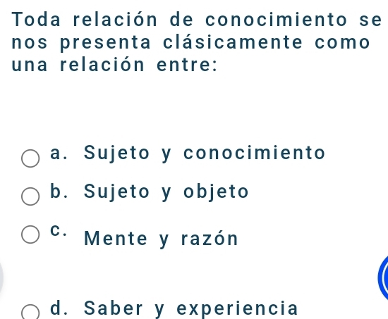 Toda relación de conocimiento se
nos presenta clásicamente como
una relación entre:
a. Sujeto y conocimiento
b. Sujeto y objeto
C. Mente y razón
d. Saber y experiencia