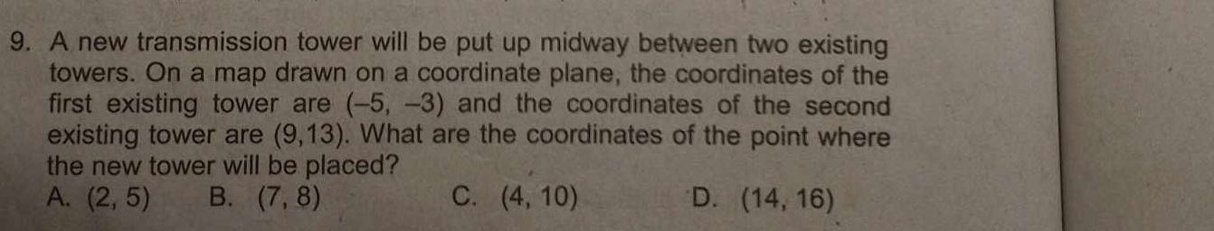 A new transmission tower will be put up midway between two existing
towers. On a map drawn on a coordinate plane, the coordinates of the
first existing tower are (-5,-3) and the coordinates of the second 
existing tower are (9,13). What are the coordinates of the point where
the new tower will be placed?
A. (2,5) B. (7,8) C. (4,10) D. (14,16)