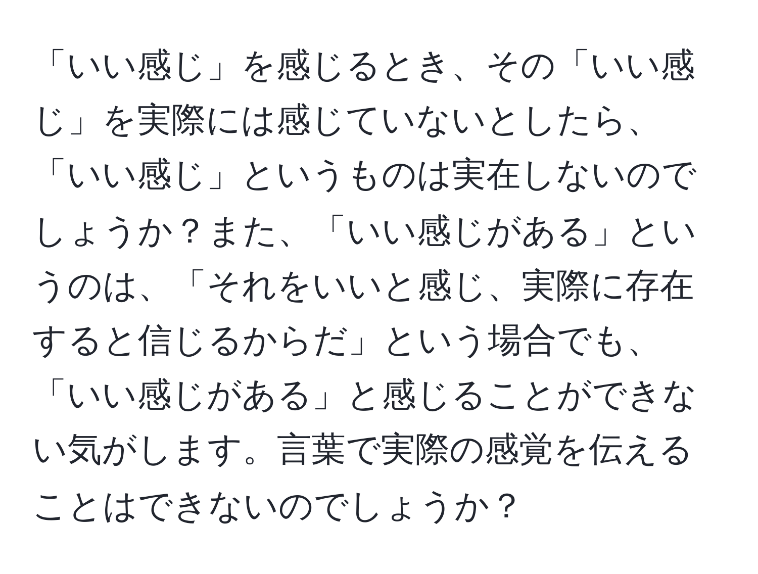 「いい感じ」を感じるとき、その「いい感じ」を実際には感じていないとしたら、「いい感じ」というものは実在しないのでしょうか？また、「いい感じがある」というのは、「それをいいと感じ、実際に存在すると信じるからだ」という場合でも、「いい感じがある」と感じることができない気がします。言葉で実際の感覚を伝えることはできないのでしょうか？