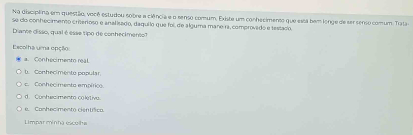 Na disciplina em questão, você estudou sobre a ciência e o senso comum. Existe um conhecimento que está bem longe de ser senso comum. Trata-
se do conhecimento criterioso e analisado, daquilo que foi, de alguma maneira, comprovado e testado.
Diante disso, qual é esse tipo de conhecimento?
Escolha uma opção:
a. Conhecimento real.
b. Conhecimento popular.
c. Conhecimento empírico.
d. Conhecimento coletivo.
e. Conhecimento científico.
Limpar minha escolha