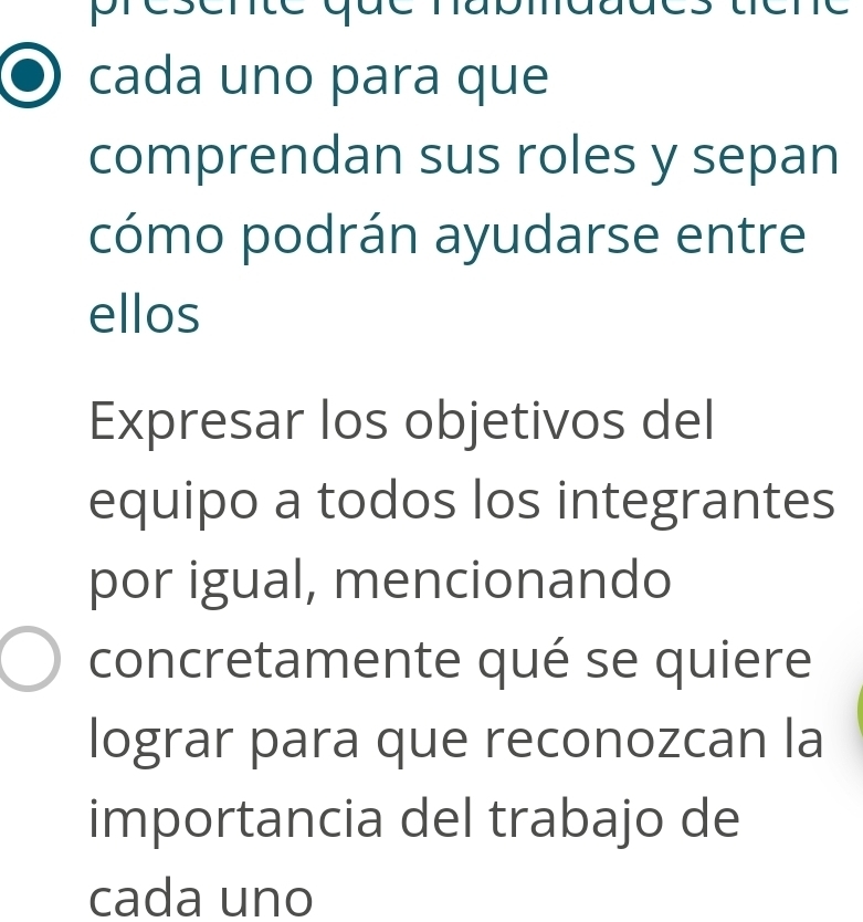 pres 
au 
cada uno para que 
comprendan sus roles y sepan 
cómo podrán ayudarse entre 
ellos 
Expresar los objetivos del 
equipo a todos los integrantes 
por igual, mencionando 
concretamente qué se quiere 
lograr para que reconozcan la 
importancia del trabajo de 
cada uno