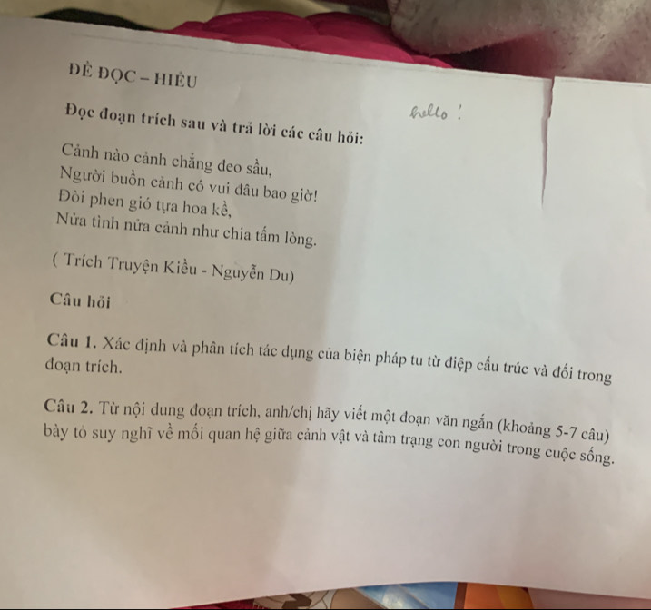 đẻ ĐọC - hiềU 
Đọc đoạn trích sau và trã lời các câu hồi: 
Cảnh nào cảnh chẳng đeo sầu, 
Người buồn cảnh có vui đâu bao giờ! 
Đi phen gió tựa hoa kể, 
Nửa tình nửa cảnh như chia tấm lòng. 
( Trích Truyện Kiều - Nguyễn Du) 
Câu hồi 
Câu 1. Xác định và phân tích tác dụng của biện pháp tu từ điệp cấu trúc và đối trong 
đoạn trích. 
Câu 2. Từ nội dung đoạn trích, anh/chị hãy viết một đoạn văn ngắn (khoảng 5-7 câu) 
bày tỏ suy nghĩ về mối quan hệ giữa cảnh vật và tâm trạng con người trong cuộc sống.