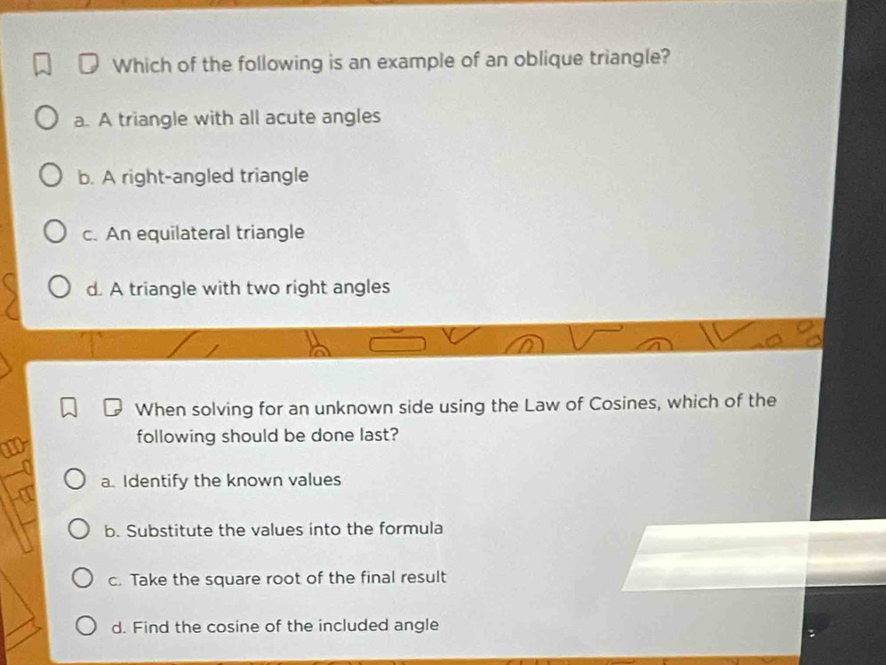 Which of the following is an example of an oblique triangle?
a. A triangle with all acute angles
b. A right-angled triangle
c. An equilateral triangle
d. A triangle with two right angles
When solving for an unknown side using the Law of Cosines, which of the
following should be done last?
a. Identify the known values
b. Substitute the values into the formula
c. Take the square root of the final result
d. Find the cosine of the included angle