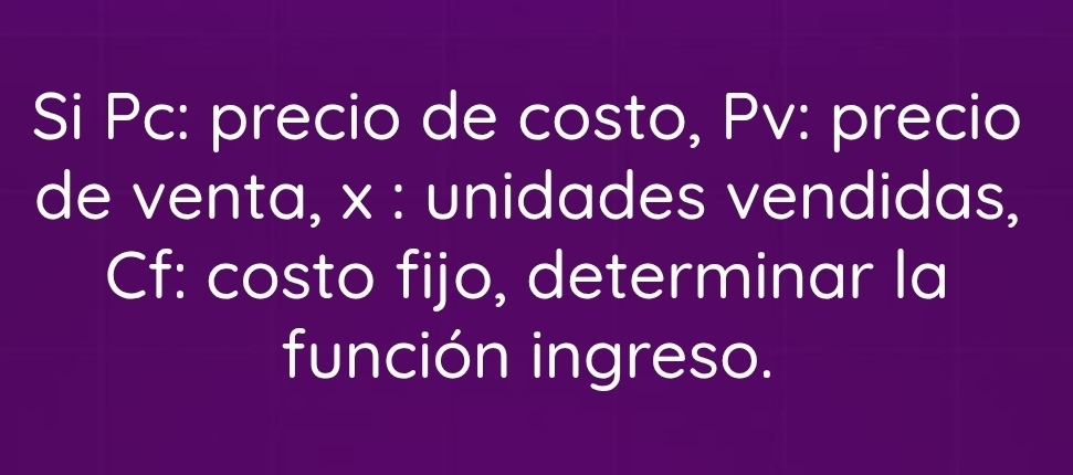 Si Pc: precio de costo, Pv: precio 
de venta, x : unidades vendidas, 
Cf: costo fijo, determinar la 
función ingreso.