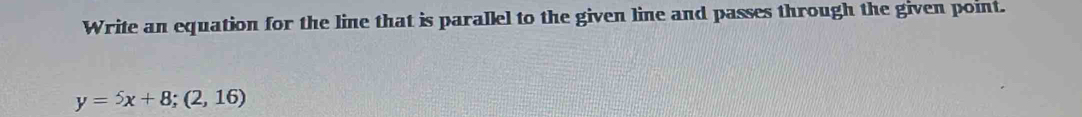 Write an equation for the line that is parallel to the given line and passes through the given point.
y=5x+8; (2,16)