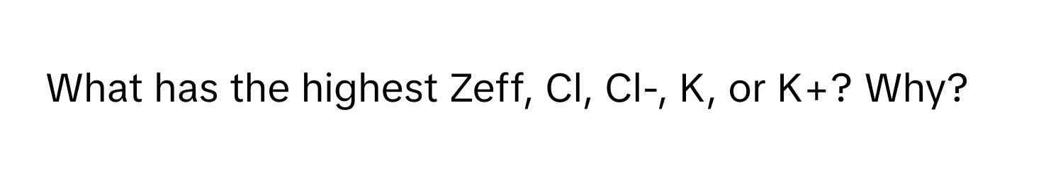 What has the highest Zeff, Cl, Cl-, K, or K+? Why?