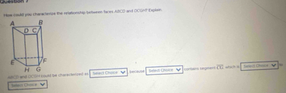 Question 
How could you characterize the relationship between faces ABCD and DCGh? Explain.
ABCD and OCGH could be characterized as Select Choice because Sellect Choice contains segment overline CG which is Select Choice to 
Seleca Choice