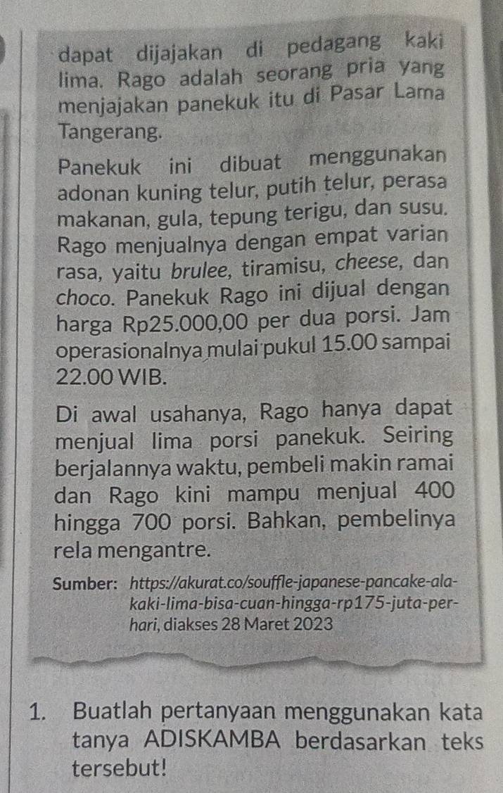 dapat dijajakan di pedagang kaki 
lima. Rago adalah seorang pria yang 
menjajakan panekuk itu di Pasar Lama 
Tangerang. 
Panekuk ini dibuat menggunakan 
adonan kuning telur, putih telur, perasa 
makanan, gula, tepung terigu, dan susu. 
Rago menjualnya dengan empat varian 
rasa, yaitu brulee, tiramisu, cheese, dan 
choco. Panekuk Rago ini dijual dengan 
harga Rp25.000,00 per dua porsi. Jam 
operasionalnya mulai pukul 15.00 sampai
22.00 WIB. 
Di awal usahanya, Rago hanya dapat 
menjual lima porsi panekuk. Seiring 
berjalannya waktu, pembeli makin ramai 
dan Rago kini mampu menjual 400
hingga 700 porsi. Bahkan, pembelinya 
rela mengantre. 
Sumber: https://akurat.co/souffle-japanese-pancake-ala- 
kaki-lima-bisa-cuan-hingga-rp175-juta-per- 
hari, diakses 28 Maret 2023 
1. Buatlah pertanyaan menggunakan kata 
tanya ADISKAMBA berdasarkan teks 
tersebut!