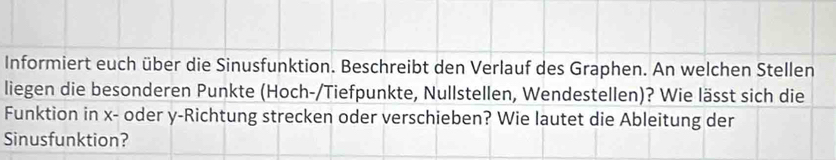 Informiert euch über die Sinusfunktion. Beschreibt den Verlauf des Graphen. An welchen Stellen 
liegen die besonderen Punkte (Hoch-/Tiefpunkte, Nullstellen, Wendestellen)? Wie lässt sich die 
Funktion in x - oder y -Richtung strecken oder verschieben? Wie lautet die Ableitung der 
Sinusfunktion?