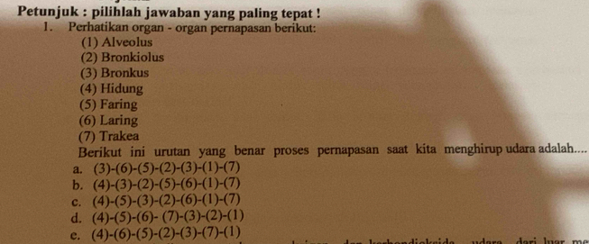 Petunjuk : pilihlah jawaban yang paling tepat !
1. Perhatikan organ - organ pernapasan berikut:
(1) Alveolus
(2) Bronkiolus
(3) Bronkus
(4) Hidung
(5) Faring
(6) Laring
(7) Trakea
Berikut ini urutan yang benar proses pernapasan saat kita menghirup udara adalah....
a. (3)-(6)-(5)-(2)-(3)-(1)-(7)
b. (4)-(3)-(2)-(5)-(6)-(1)-(7)
c. (4)-(5)-(3)-(2)-(6)-(1)-(7)
d. (4)-(5)-(6)-(7)-(3)-(2)-(1)
c. (4)-(6)-(5)-(2)-(3)-(7)-(1) ra dari luar m