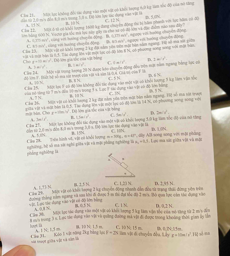 Một lực không đổi tác dụng vào một vật có khối lượng 6,0 kg làm tốc độ của nó tăng
dân từ 2,0 m/s đến 8,0 m/s trong 3,0 s. Độ lớn lực tác dụng vào vật là
A. 15 N. B. 10 N. C. 12 N. D. 5,0N.
Câu 22. Một ô tô có khối lượng 1600 kg đang chuyển động thì bị hãm phanh với lực hãm có độ
lớn băng 600 N. Vectơ gia tốc mà lực này gây ra cho xe có độ lớn và đặc điểm nào sau đây?
A. 0,375m/s^2 , cùng với hướng chuyển động. B. 0,375m/s^2 , ngược với hướng chuyển động.
C. 8/3m/s^2 , cùng với hướng chuyển động. D. 8/3m/s^2 , ngược với hướng chuyển động.
Câu 23. Một vật có khối lượng 2 kg đặt năm yên trên mặt bản năm ngang. Hệ số ma sát giữa
vật và mặt bàn là 0,5. Tác dụng lên vật một lực có độ lớn 8 N, có phương song song với mặt bàn.
Cho g=10m/s^2. Độ lớn gia tốc của vật bằng 2m/s^2.
A. 3m/s^2. B. 1m/s^2. C. 0m/s^2. D.
Câu 24. Một vật trọng lượng 20 N được kéo chuyển động đều trên mặt nằm ngang bằng lực có
độ lớn F. Biết hệ số ma sát trượt của vật và sàn là 0,4. Giá trị của F là
A. 10 N. B. 8 N. C. 5 N. D. 6 N.
Câu 25. Một lực F có độ lớn không đổi tác dụng vào một vật có khối lượng 5 kg làm vận tốc
của nó tăng từ 7 m/s đến 10 m/s trong 5 s. Lực F tác dụng vào vật có độ lớn băng
D. 5 N.
A. 7 N. B. 10 N. C. 3N.
Câu 26. Một vật có khối lượng 2 kg đặt nằm yên trên mặt bàn nằm ngang. Hệ số ma sát trượt
giữa vật và mặt bàn là 0,5. Tác dụng lên vật một lực có độ lớn là 14 N, có phương song song với
mặt bàn. Cho g=10m/s^2. Độ lớn gia tốc của vật bằng
A. 3m/s^2. B. 1,5m/s^2. C. 5m/s^2. D. 2m/s^2.
Câu 27. Một lực không đổi tác dụng vào một vật có khối lượng 5,0 kg làm tốc độ của nó tăng
dần từ 2,0 m/s đến 8,0 m/s trong 3,0 s. Độ lớn lực tác dụng vào vật là
A. 5,0N. B. 15N. C. 10N. D. 1,0N.
Câu 28. Trên hình vẽ, vật có khối lượng m=500g,alpha =45° , dây AB song song với mặt phẳng
nghiêng, hệ số ma sát nghi giữa vật và mặt phẳng nghiêng là mu _n=0,5. Lực ma sát giữa vật và mặt
phẳng nghiêng là
A B
α
A. 1,73 N. B. 2,5 N. C. 1,23 N. D. 2,95 N.
Câu 29. Một vật có khối lượng 2 kg chuyển động nhanh dần đều từ trạng thái đứng yên trên
đường thắng nằm ngang và sau khi đi được 5 m thì đạt tốc độ 2 m/s. Bỏ qua lực cản tác dụng vào
vật. Lực tác dụng vào vật có độ lớn bằng
A. 0,8 N. B. 0,5 N. C. 1 N. D. 0,2 N.
Câu 30. Một lực tác dụng vào một vật có khối lượng 5 kg làm vận tốc của nó tăng từ 2 m/s đến
8 m/s trong 3 s. Lực tác dụng vào vật và quãng đường mà vật đi được trong khoảng thời gian ấy lần
lượt là B. 10 N; 1,5 m. C. 10 N; 15 m. D. 0,lN;15m.
A. 1 N; 1,5 m.
Câu 31. Kéo 1 vật nặng 2kg bằng lực F=2N làm vật di chuyển đều. Lấy g=10m/s^2 Hệ số ma
sát trượt giữa vật và sản là