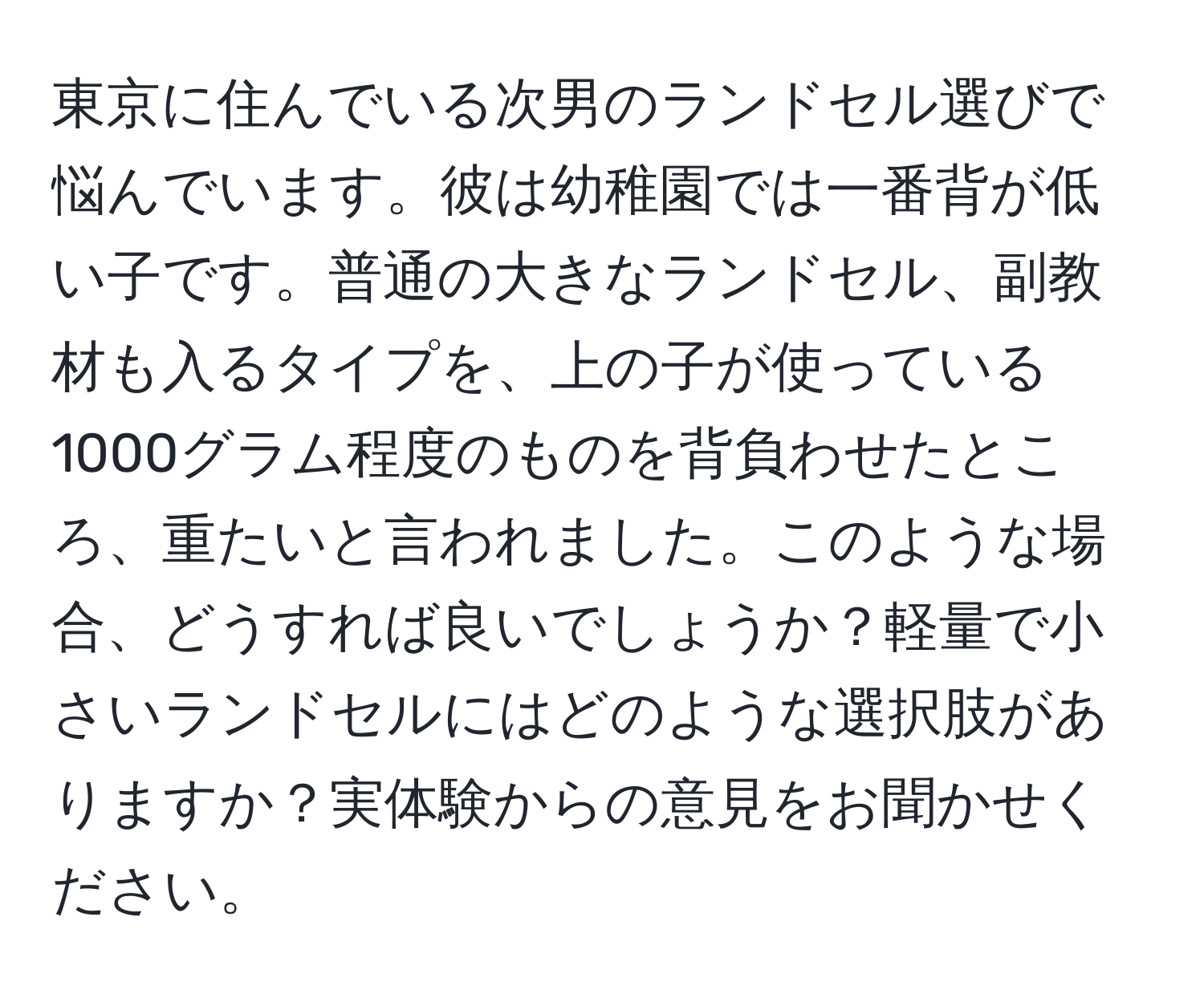 東京に住んでいる次男のランドセル選びで悩んでいます。彼は幼稚園では一番背が低い子です。普通の大きなランドセル、副教材も入るタイプを、上の子が使っている1000グラム程度のものを背負わせたところ、重たいと言われました。このような場合、どうすれば良いでしょうか？軽量で小さいランドセルにはどのような選択肢がありますか？実体験からの意見をお聞かせください。