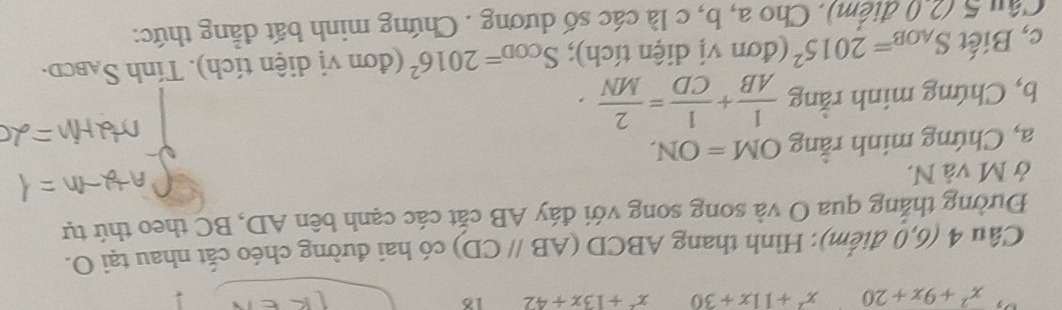 x^2+9x+20 x^2+11x+30 x^2+13x+42 18 
Câu 4 (6,0 điểm): Hình thang ABCD (ABparallel CD) có hai đường chéo cắt nhau tại O. 
Đường thắng qua O và song song với đáy AB cắt các cạnh bên AD, BC theo thứ tự 
ở M và N. 
a, Chứng minh rằng OM=ON. 
b, Chứng minh rằng  1/AB + 1/CD = 2/MN ·
c, Biết S_AOB=2015^2 (đơn vị diện tích); S_COD=2016^2 (đơn vị diện tích). Tính S_ABCD. 
Câu 5 (2.0 điểm). Cho a, b, c là các số dương . Chứng minh bất đẳng thức: