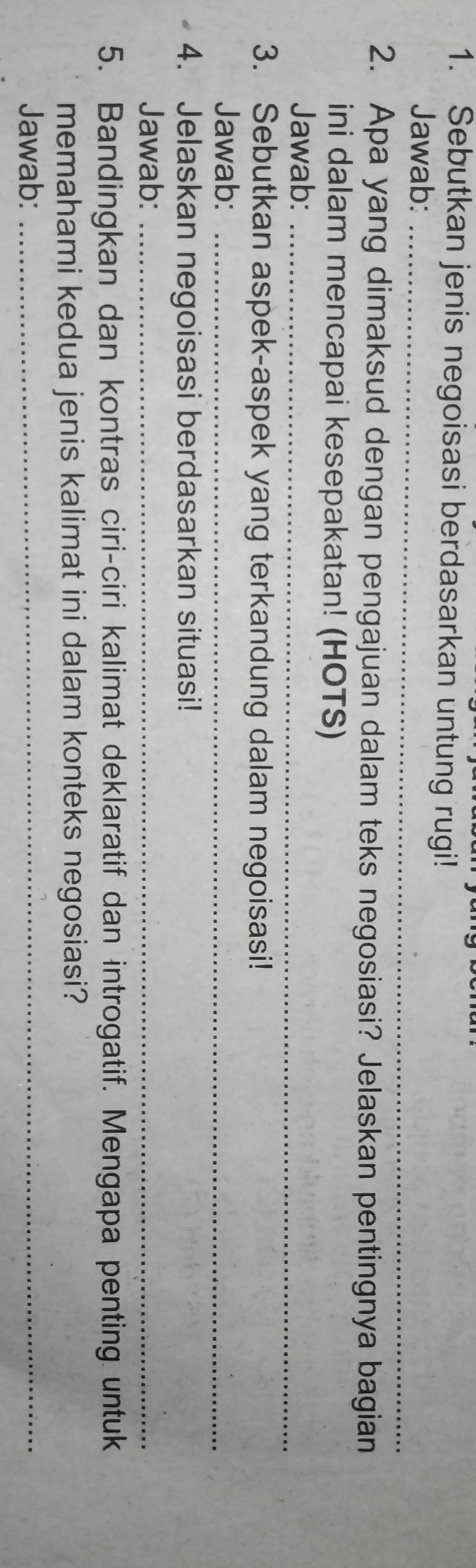 Sebutkan jenis negoisasi berdasarkan untung rugi! 
Jawab:_ 
2. Apa yang dimaksud dengan pengajuan dalam teks negosiasi? Jelaskan pentingnya bagian 
ini dalam mencapai kesepakatan! (HOTS) 
Jawab:_ 
3. Sebutkan aspek-aspek yang terkandung dalam negoisasi! 
Jawab:_ 
4. Jelaskan negoisasi berdasarkan situasi! 
Jawab:_ 
5. Bandingkan dan kontras ciri-ciri kalimat deklaratif dan introgatif. Mengapa penting untuk 
memahami kedua jenis kalimat ini dalam konteks negosiasi? 
Jawab:_