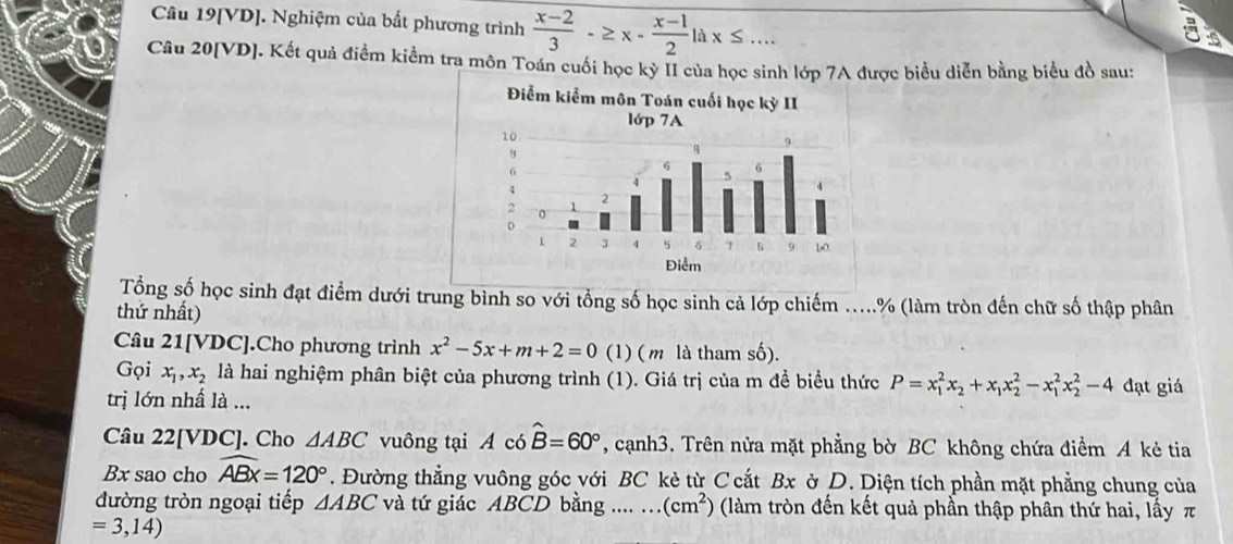 Câu 19[VD]. Nghiệm của bất phương trình  (x-2)/3 -≥ x- (x-1)/2 ldx≤ ... 

Câu 20[VD]. Kết quả điểm kiểm tra môn Toán cuối học kỳ II của học sinh lớp 7A được biểu diễn bằng biểu đồ sau: 
Tổng số học sinh đạt điểm dưới trung bình so với tổng số học sinh cả lớp chiếm .....% (làm tròn đến chữ số thập phân 
thứ nhất) 
Câu 21[VDC].Cho phương trình x^2-5x+m+2=0 (1) ( m là tham số). 
Gọi x_1, x_2 là hai nghiệm phân biệt của phương trình (1). Giá trị của m đề biểu thức P=x_1^(2x_2)+x_1x_2^(2-x_1^2x_2^2-4 đạt giá 
trị lớn nhấ là ... 
Câu 22[ VDC ]. Cho △ ABC vuông tại A có hat B)=60° , cạnh3. Trên nửa mặt phẳng bờ BC không chứa điểm A kẻ tia 
Bx sao cho widehat ABx=120°. Đường thẳng vuông góc với BC kẻ từ C cắt Bx ờ D. Diện tích phần mặt phẳng chung của 
đường tròn ngoại tiếp △ ABC và tứ giác ABCD bằng .... ... (cm^2) (làm tròn đến kết quả phần thập phân thứ hai, lấy π
=3,14)