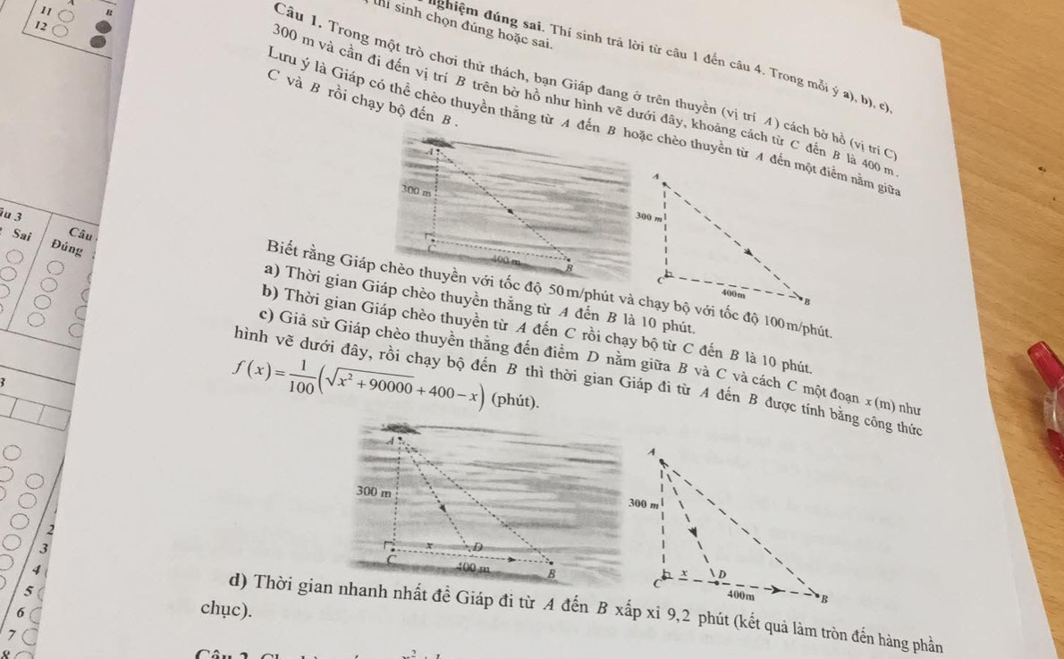 11 
12 
hi sinh chọn đúng hoặc sai. 
đghiệm đúng sai. Thí sinh trả lời từ câu 1 đến câu 4. Trong mỗi ý a), b), cl 
Câu 1. Trong một trò chơi thử thách, bạn Giáp đang ở trên thuyền (vị trí A) cách bờ hồ (vị trí C 
C và B rồi chạy bộ đến B .
300 m và cần đi đến vị trí B trên bờ hồ như hình vẽ dưới đây, khoảng cách từ C đến B là 400 m
Lưu ý là Giáp có thể chèo thuyền thằng từ A đến B hoặc chèo thuyền từ A đến một điểm nằm giữ 
iu 3 Câu 
Đúng 
Sai a) Thời gian Giáp chèo thuyền thắng từ A đến B là 10 phút. 
Biết rằng Giáp chèo thuyền với tốc độ 50m /phút và chạy bộ với tốc độ 100m /phút 
b) Thời gian Giáp chèo thuyền từ A đến C rồi chạy bộ từ C đến B là 10 phút 
c) Giả sử Giáp chèo thuyền thắng đến điểm D nằm giữa B và C và cách C một đoạn x (m) như 
hình vẽ dưới đây, rồi chạy bộ đến B thì thời gian Giáp đi từ A đến B được tính bằng công thức
f(x)= 1/100 (sqrt(x^2+90000)+400-x) (phút). 
2

4
5
6 
chục). 
d) Thời gian nhanh nhất đề Giáp đi từ A đến B xấp xi 9, 2 phút (kết quả làm tròn đến hàng phần 
7 
0