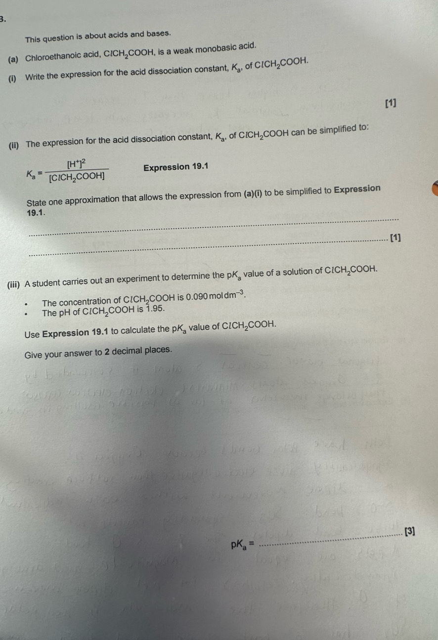 This question is about acids and bases. 
(a) Chloroethanoic acid, ClCH_2COOH , is a weak monobasic acid. 
(i) Write the expression for the acid dissociation constant, K_a of ClCH_2COOH. 
[1] 
(ii) The expression for the acid dissociation constant, K_a' of ClCH_2 COOH can be simplified to:
K_a=frac [H^+]^2[ClCH_2COOH] Expression 19.1 
State one approximation that allows the expression from (a)(i) to be simplified to Expression 
_ 
19.1. 
_[1] 
(iii) A student carries out an experiment to determine the pK value of a solution of ClCH_2COOH
The concentration of ClCH_2 a OOH is 0.090moldm^(-3). 
The pH of ClCH_2 COOH is 1.95. 
Use Expression 19.1 to calculate the pK_a value of ClCH_2COOH. 
Give your answer to 2 decimal places. 
_[3]
pK_a=