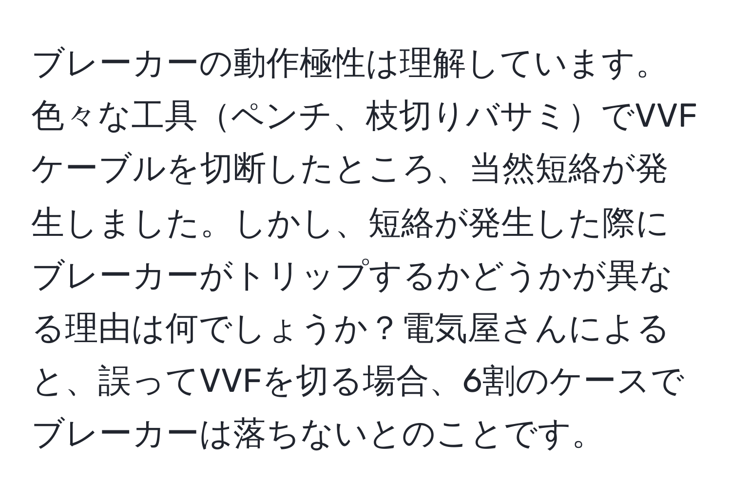 ブレーカーの動作極性は理解しています。色々な工具ペンチ、枝切りバサミでVVFケーブルを切断したところ、当然短絡が発生しました。しかし、短絡が発生した際にブレーカーがトリップするかどうかが異なる理由は何でしょうか？電気屋さんによると、誤ってVVFを切る場合、6割のケースでブレーカーは落ちないとのことです。