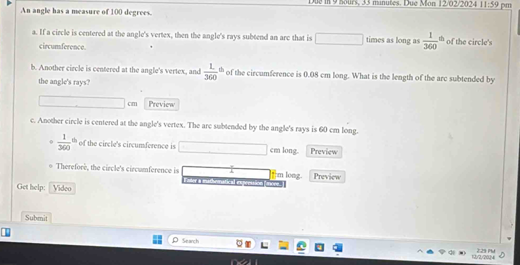 Due in 9 hours, 33 minutes. Due Mon 12/02/2024 11:59 pm 
An angle has a measure of 100 degrees. 
a. If a circle is centered at the angle's vertex, then the angle's rays subtend an arc that is □ times as long as  1/360 ' n of the circle's 
circumference. 
b. Another circle is centered at the angle's vertex, and  1/360 th of the circumference is 0.08 cm long. What is the length of the arc subtended by 
the angle's rays?
cm Preview 
c. Another circle is centered at the angle's vertex. The arc subtended by the angle's rays is 60 cm long.
 1/360 th of the circle's circumference is cm long. Preview 
Therefore, the circle's circumference is m long. Preview 
Enter a mathemática pression [more. 
Get help: Vídeo 
Submit 
Search 
2:29 PM 
12/2/2024