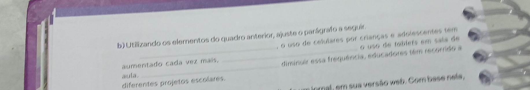 Utilizando os elementos do quadro anterior, ajuste o parágrafo a seguir. 
, o uso de celulares por crianças e adolescentes tem 
o uso de tablets em saia de 
aumentado cada vez mais, 
__diminuir essa frequência, educadores têm recorrido a 
aula 
diferentes projetos escolares. 
fornal, em sua versão web. Com base neia,