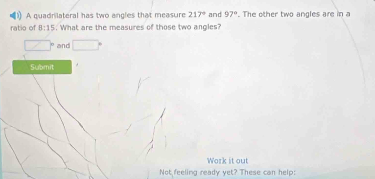 A quadrilateral has two angles that measure 217° and 97°. The other two angles are in a 
ratio of 8:15. What are the measures of those two angles?
□° and □°
Submit 
Work it out 
Not feeling ready yet? These can help: