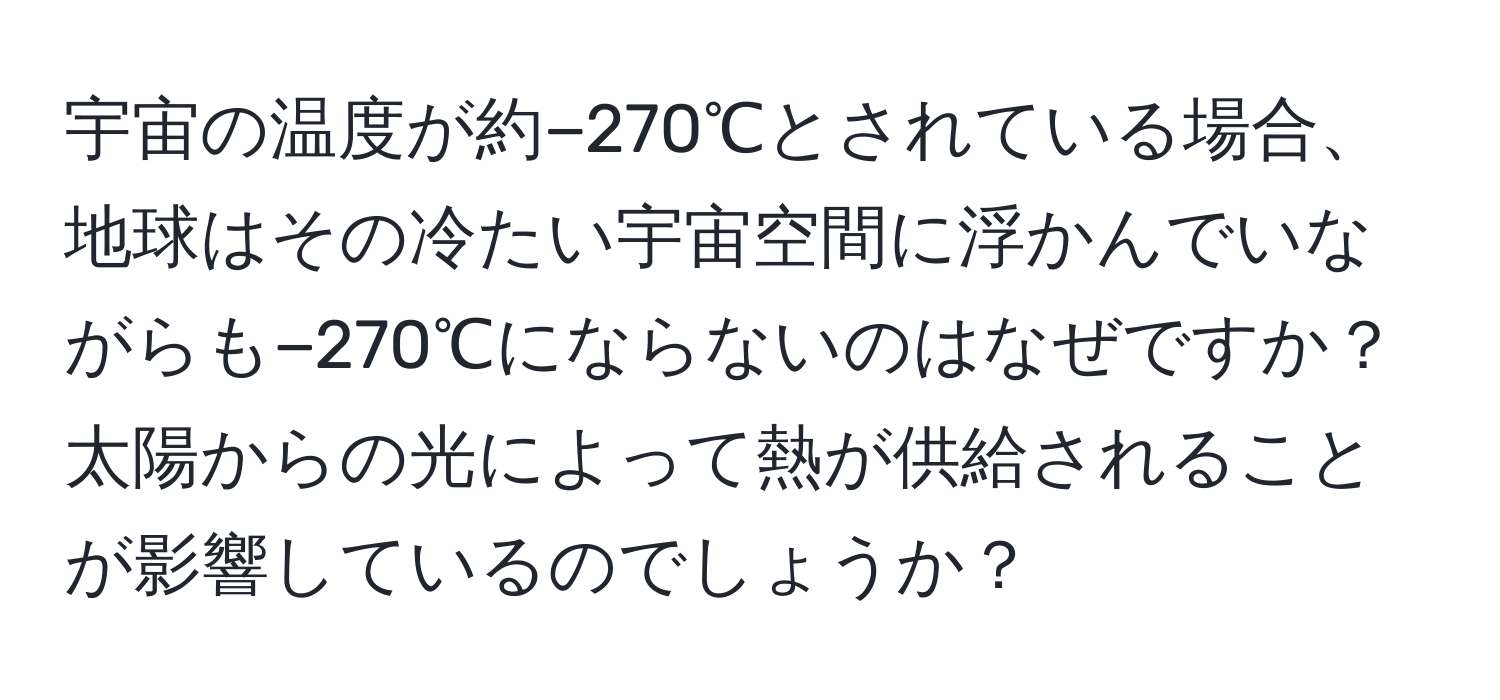 宇宙の温度が約−270℃とされている場合、地球はその冷たい宇宙空間に浮かんでいながらも−270℃にならないのはなぜですか？太陽からの光によって熱が供給されることが影響しているのでしょうか？