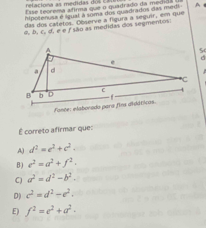 relaciona as medidas do ca t 
Esse teorema afirma que o quadrado da medida d
hipotenusa é igual à soma dos quadrados das medi- A 
das dos catetos. Observe a figura a seguir, em que
a, b, c, d, e e ƒsão as medidas dos segmentos:
Sc
É correto afirmar que:
A) d^2=e^2+c^2.
B) e^2=a^2+f^2.
C) a^2=d^2-b^2.
D) c^2=d^2-e^2.
E) f^2=e^2+a^2.