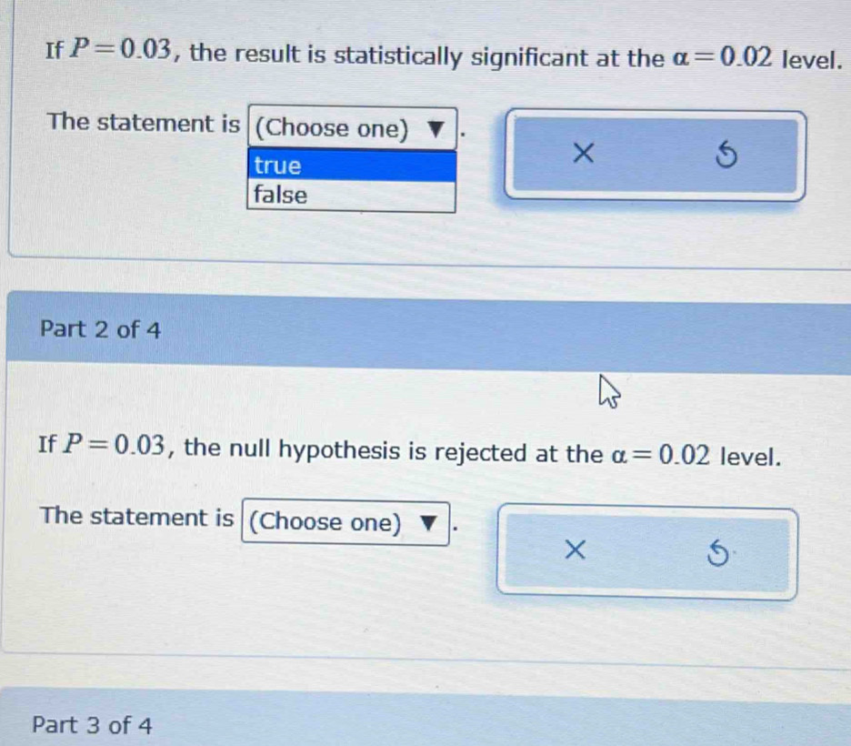 If P=0.03 , the result is statistically significant at the alpha =0.02 level.
The statement is (Choose one)
true
×
false
Part 2 of 4
If P=0.03 , the null hypothesis is rejected at the alpha =0.02 level.
The statement is a (Choose one)
×
S
Part 3 of 4