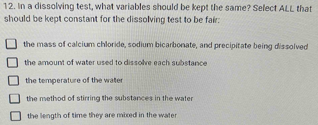 In a dissolving test, what variables should be kept the same? Select ALL that
should be kept constant for the dissolving test to be fair:
the mass of calcium chloride, sodium bicarbonate, and precipitate being dissolved
the amount of water used to dissolve each substance
the temperature of the water
the method of stirring the substances in the water
the length of time they are mixed in the water