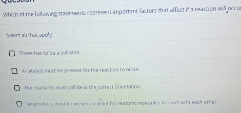 Which of the following statements represent important factors that affect if a reaction will occu
Select all that apply:
There has to be a collision.
A catalyst must be present for the reaction to occur.
The reactants must collide in the correct orientation.
No products must be present in order for reactant molecules to react with each other.