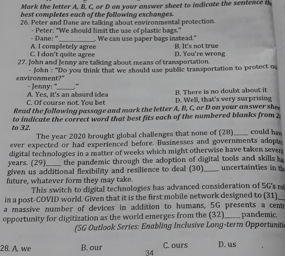 Mark the letter A, B, C, or D on your answer sheet to indicate the sentence th
best completes each of the following exchanges.
26. Peter and Dane are talking about environmental protection.
- Peter: “We should limit the use of plastic bags.”
- Dane: “_ . We can use paper bags instead.”
A. I completely agree B. It's not true
C. I don't quite agree D. You're wrong
27. John and Jenny are talking about means of transportation.
- John : “Do you think that we should use public transportation to protect ou
environment?”
- Jenny: “_ ."
A. Yes, it's an absurd idea B. There is no doubt about it
C. Of course not. You bet D. Well, that's very surprising
Read the following passage and mark the letter A, B, C, or D on your answer shee
to indicate the correct word that best fits each of the numbered blanks from 2
to 32.
The year 2020 brought global challenges that none of (28)_ could hav
ever expected or had experienced before. Businesses and governments adopte
digital technologies in a matter of weeks which might otherwise have taken sever
years. (29)_ the pandemic through the adoption of digital tools and skills ha
given us additional flexibility and resilience to deal (30)_ uncertainties in the
future, whatever form they may take.
This switch to digital technologies has advanced consideration of 5G's ro
in a post-COVID world. Given that it is the first mobile network designed to (31)_
a massive number of devices in addition to humans, 5G presents a centr
opportunity for digitization as the world emerges from the (32)_ pandemic.
(5G Outlook Series: Enabling Inclusive Long-term Opportunitic
28. A. we B. our C. ours D. us
34