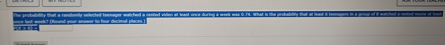 The probability that a randomly selected teenager watched a rented video at least once during a week was 0.74. What is the probability that at least 6 teenagers in a group of 8 watched a rented movie at least 
once last week? (Round your answer to four decimal places.)
P(X≥⑥)=