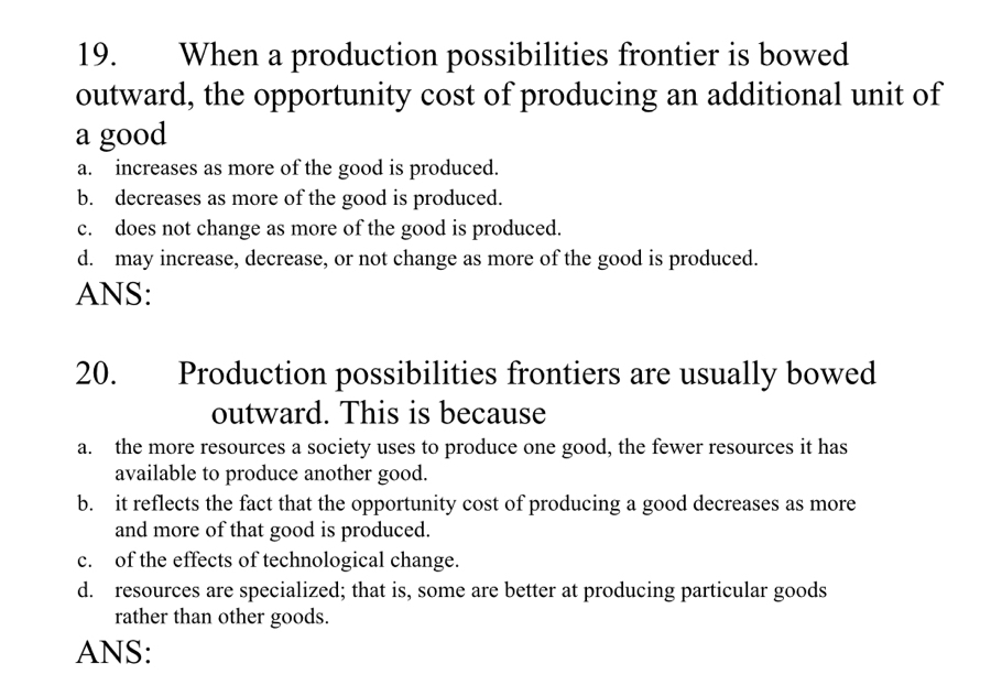 When a production possibilities frontier is bowed
outward, the opportunity cost of producing an additional unit of
a good
a. increases as more of the good is produced.
b. decreases as more of the good is produced.
c. does not change as more of the good is produced.
d. may increase, decrease, or not change as more of the good is produced.
ANS:
20. Production possibilities frontiers are usually bowed
outward. This is because
a. the more resources a society uses to produce one good, the fewer resources it has
available to produce another good.
b. it reflects the fact that the opportunity cost of producing a good decreases as more
and more of that good is produced.
c. of the effects of technological change.
d. resources are specialized; that is, some are better at producing particular goods
rather than other goods.
ANS: