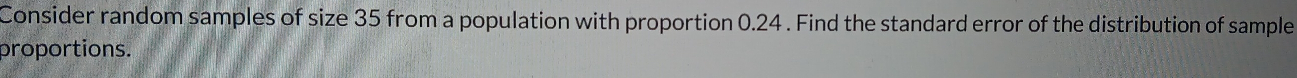 Consider random samples of size 35 from a population with proportion 0.24. Find the standard error of the distribution of sample 
proportions.