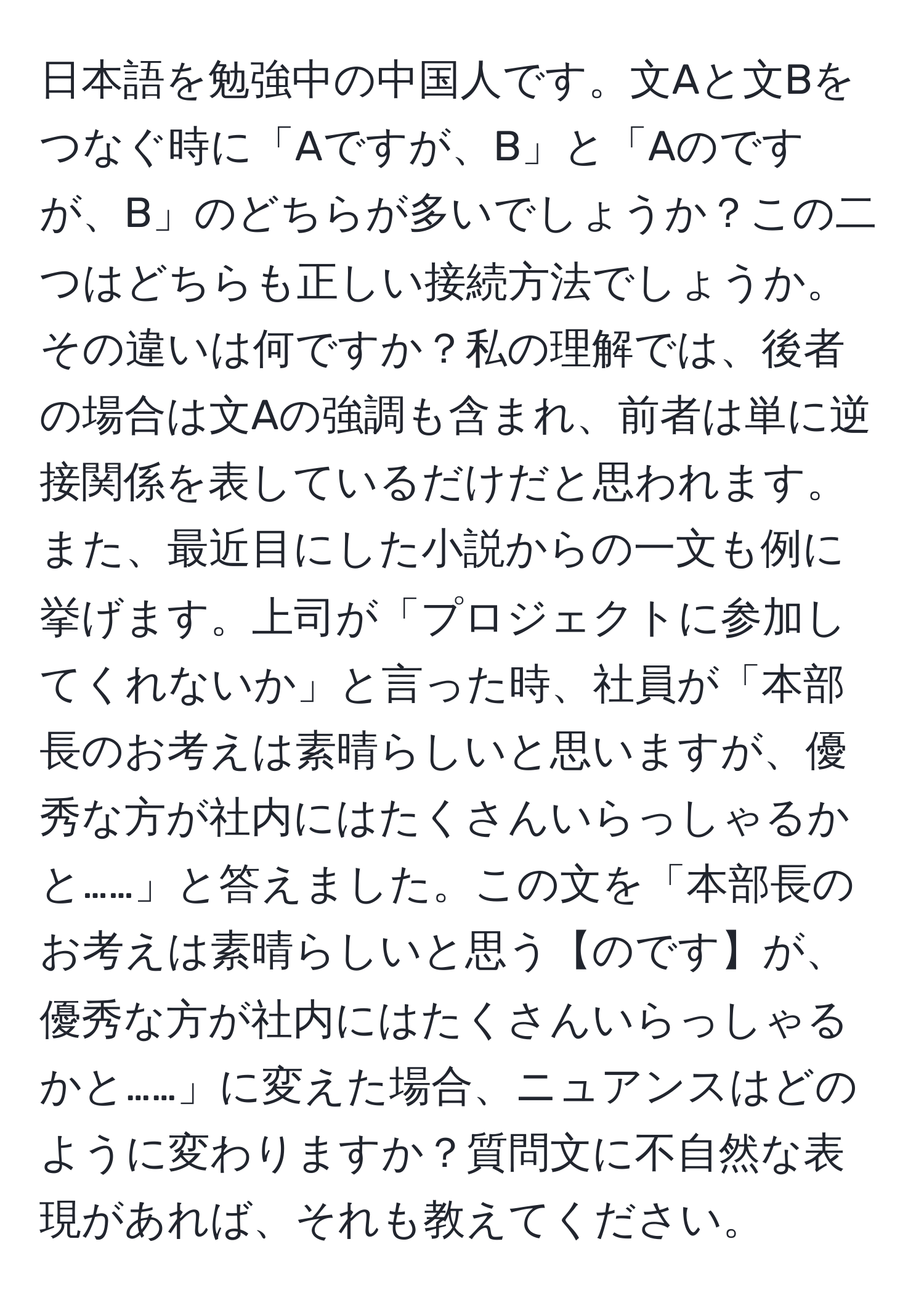 日本語を勉強中の中国人です。文Aと文Bをつなぐ時に「Aですが、B」と「Aのですが、B」のどちらが多いでしょうか？この二つはどちらも正しい接続方法でしょうか。その違いは何ですか？私の理解では、後者の場合は文Aの強調も含まれ、前者は単に逆接関係を表しているだけだと思われます。また、最近目にした小説からの一文も例に挙げます。上司が「プロジェクトに参加してくれないか」と言った時、社員が「本部長のお考えは素晴らしいと思いますが、優秀な方が社内にはたくさんいらっしゃるかと……」と答えました。この文を「本部長のお考えは素晴らしいと思う【のです】が、優秀な方が社内にはたくさんいらっしゃるかと……」に変えた場合、ニュアンスはどのように変わりますか？質問文に不自然な表現があれば、それも教えてください。