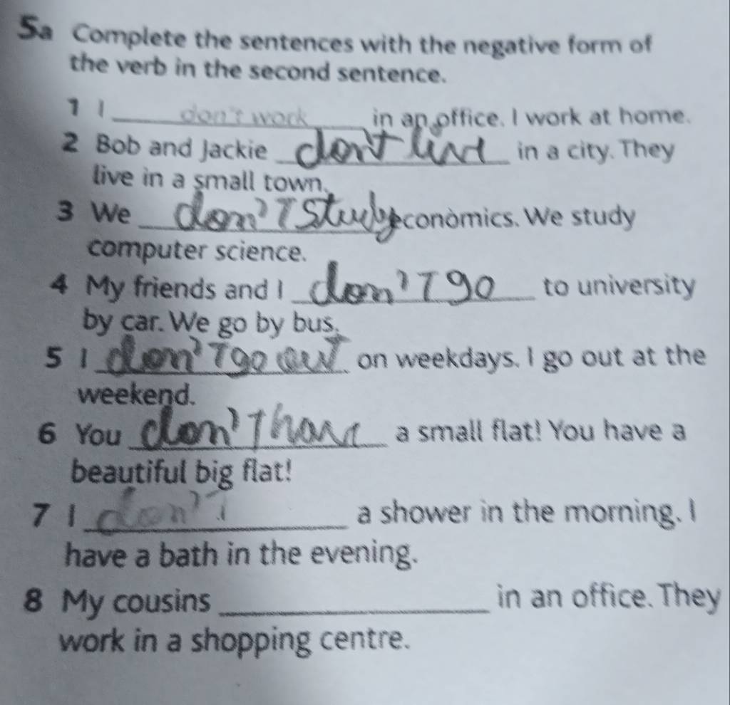 Sa Complete the sentences with the negative form of 
the verb in the second sentence. 
1 1 _don't work ._ in an office. I work at home. 
2 Bob and Jackie in a city. They 
live in a small town 
3 We 
_económics. We study 
computer science. 
4 My friends and I _to university 
by car. We go by bus. 
5 1 on weekdays. I go out at the 
weekend. 
6 You _a small flat! You have a 
beautiful big flat! 
7 1 a shower in the morning. I 
have a bath in the evening. 
8 My cousins _in an office. They 
work in a shopping centre.