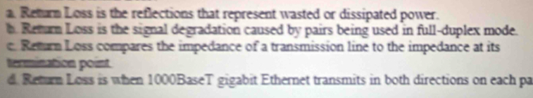 a. Return Loss is the reflections that represent wasted or dissipated power.
h. Retur Loss is the signal degradation caused by pairs being used in full-duplex mode.
e Return Loss compares the impedance of a transmission line to the impedance at its
termination point
d. Return Loss is when 1000BaseT gigabit Ethernet transmits in both directions on each pa