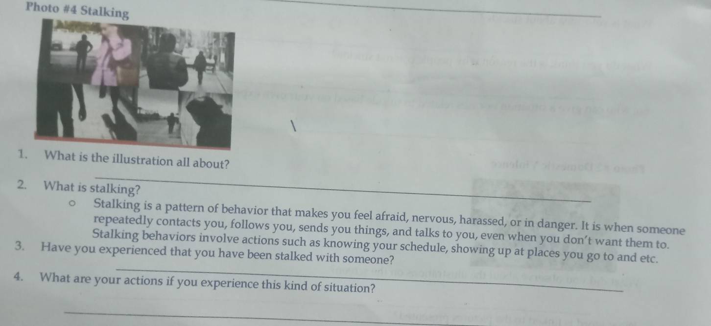 Photo #4 Stalking 
_ 
1 What is the illustration all about? 
2. What is stalking? 
_ 
Stalking is a pattern of behavior that makes you feel afraid, nervous, harassed, or in danger. It is when someone 
repeatedly contacts you, follows you, sends you things, and talks to you, even when you don’t want them to. 
_ 
Stalking behaviors involve actions such as knowing your schedule, showing up at places you go to and etc. 
3. Have you experienced that you have been stalked with someone? 
4. What are your actions if you experience this kind of situation? 
_