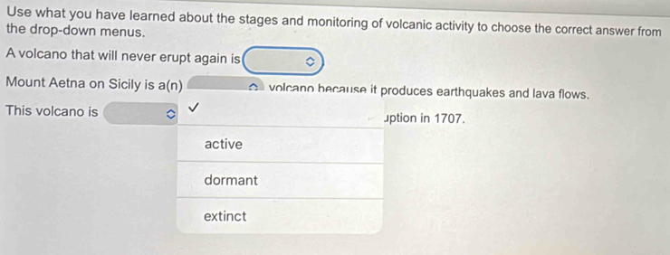 Use what you have learned about the stages and monitoring of volcanic activity to choose the correct answer from
the drop-down menus.
A volcano that will never erupt again is
Mount Aetna on Sicily is a(n) volcano because it produces earthquakes and lava flows.
This volcano is uption in 1707.
active
dormant
extinct