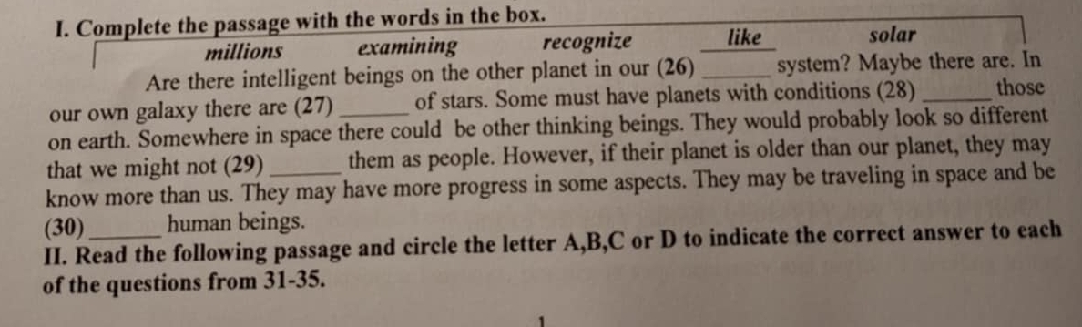 Complete the passage with the words in the box. 
millions examining recognize _like 
solar 
Are there intelligent beings on the other planet in our (26) _system? Maybe there are. In 
our own galaxy there are (27) of stars. Some must have planets with conditions (28) _those 
on earth. Somewhere in space there could be other thinking beings. They would probably look so different 
that we might not (29) them as people. However, if their planet is older than our planet, they may 
know more than us. They may have more progress in some aspects. They may be traveling in space and be 
(30) human beings. 
II. Read the following passage and circle the letter A, B, C or D to indicate the correct answer to each 
of the questions from 31-35.