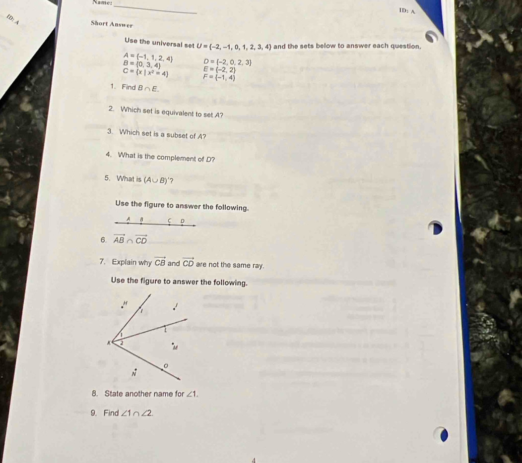 Name:_
ID: A
ID: A
Short Answer
Use the universal set U= -2,-1,0,1,2,3,4 and the sets below to answer each question,
A= -1,1,2,4 D= -2,0,2,3
B= 0,3,4 E= -2,2
C= x|x^2=4 F= -1,4
1、 Find B∩ E.
2. Which set is equivalent to set A?
3 Which set is a subset of A?
4. What is the complement of D?
5. What is (A∪ B)' ?
Use the figure to answer the following.
A B C D
6. vector AB∩ vector CD
7. Explain why vector CB and vector CD are not the same ray.
Use the figure to answer the following.
8. State another name for ∠ 1.
9. Find ∠ 1∩ ∠ 2.
4