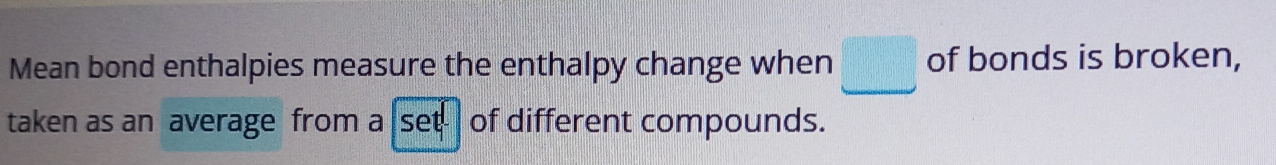 Mean bond enthalpies measure the enthalpy change when □ of bonds is broken, 
taken as an average from a set- of different compounds.