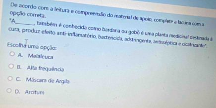 opção correta.
De acordo com a leitura e compreensão do material de apoio, complete a lacuna com a
"A_ , também é conhecida como bardana ou gobó é uma planta medicinal destinada à
cura, produz efeito anti-inflamatório, bactericida, adstringente, antisséptica e cicatrizante'.
Escolha uma opção:
A. Melaleuca
B. Alta frequência
C. Máscara de Argila
D. Arcitum