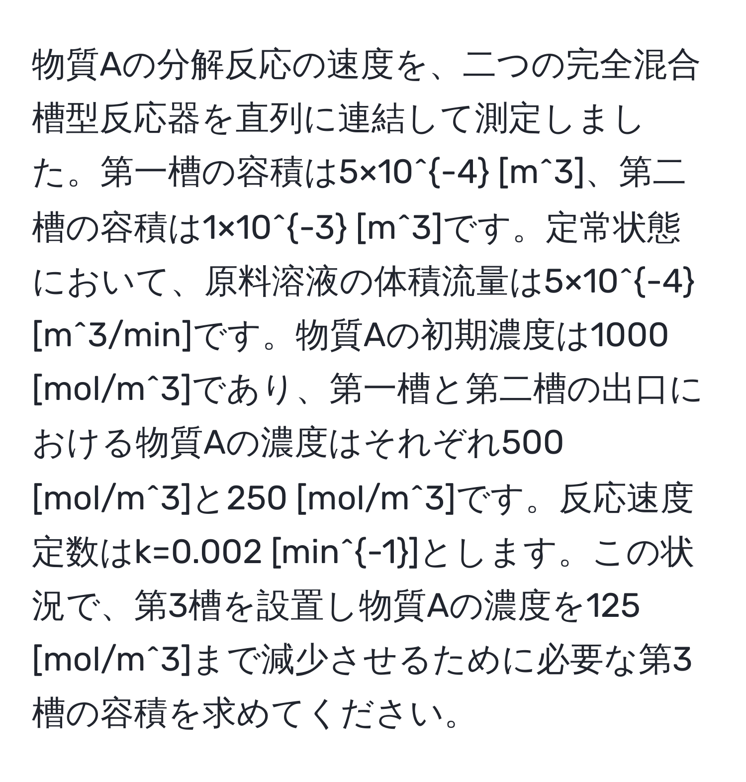 物質Aの分解反応の速度を、二つの完全混合槽型反応器を直列に連結して測定しました。第一槽の容積は5×10^(-4) [m^(3]、第二槽の容積は1×10^-3) [m^(3]です。定常状態において、原料溶液の体積流量は5×10^-4) [m^(3/min]です。物質Aの初期濃度は1000 [mol/m^3]であり、第一槽と第二槽の出口における物質Aの濃度はそれぞれ500 [mol/m^3]と250 [mol/m^3]です。反応速度定数はk=0.002 [min^-1)]とします。この状況で、第3槽を設置し物質Aの濃度を125 [mol/m^3]まで減少させるために必要な第3槽の容積を求めてください。