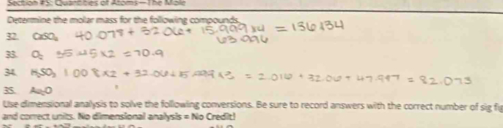 Section #5: Quantitles of Atoms— The Mole 
Determine the molar mass for the following compounds. 
32. CaSO_4
33. O_2
34. HSO_2
3 Aa=0
Use dimensional analysis to solve the following conversions. Be sure to record answers with the correct number of sig fig 
and correct units. No dimensional analysis =No Credit!