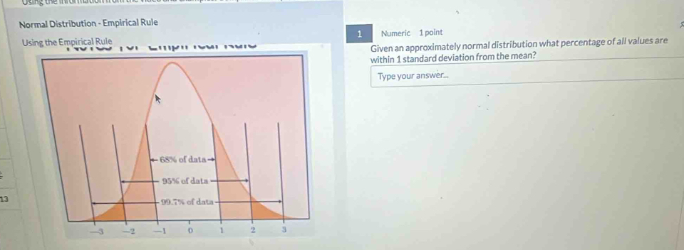 oing tne ma n 
Normal Distribution - Empirical Rule 
1 
Using the Empirical Rule Numeric 1 point 
Given an approximately normal distribution what percentage of all values are 
within 1 standard deviation from the mean? 
Type your answer... 
13